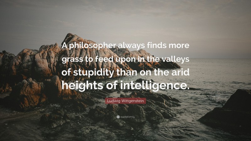 Ludwig Wittgenstein Quote: “A philosopher always finds more grass to feed upon in the valleys of stupidity than on the arid heights of intelligence.”