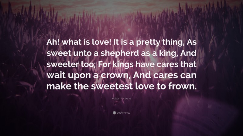 Robert Greene Quote: “Ah! what is love! It is a pretty thing, As sweet unto a shepherd as a king, And sweeter too; For kings have cares that wait upon a crown, And cares can make the sweetest love to frown.”
