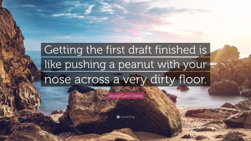 Joyce Carol Oates Quote: “Getting the first draft finished is like pushing a peanut with your nose across a very dirty floor.”