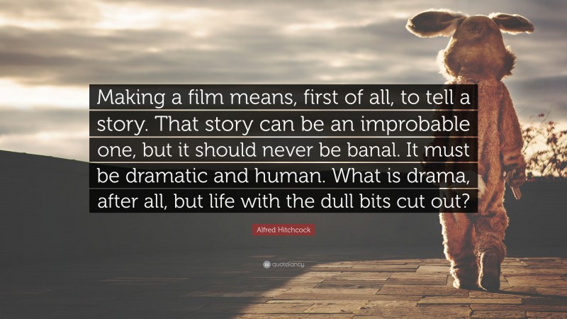Alfred Hitchcock Quote: “Making a film means, first of all, to tell a story. That story can be an improbable one, but it should never be banal. It must be dramatic and human. What is drama, after all, but life with the dull bits cut out?”