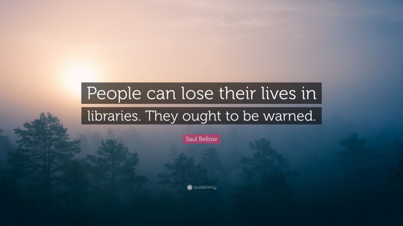 Saul Bellow Quote: “People can lose their lives in libraries. They ought to be warned.”