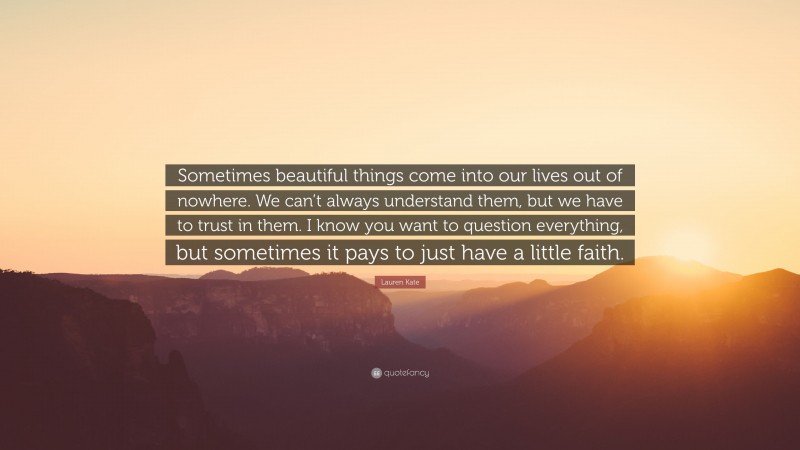 Lauren Kate Quote: “Sometimes beautiful things come into our lives out of nowhere. We can’t always understand them, but we have to trust in them. I know you want to question everything, but sometimes it pays to just have a little faith.”