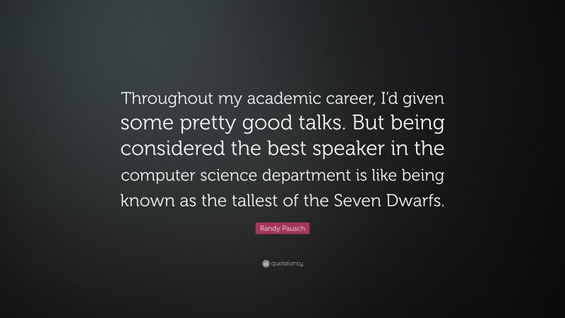 Randy Pausch Quote: “Throughout my academic career, I’d given some pretty good talks. But being considered the best speaker in the computer science department is like being known as the tallest of the Seven Dwarfs.”