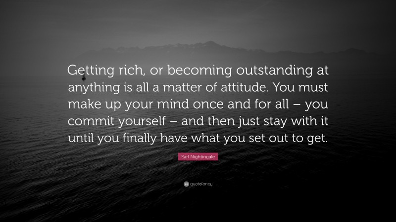 Earl Nightingale Quote: “Getting rich, or becoming outstanding at anything is all a matter of attitude. You must make up your mind once and for all – you commit yourself – and then just stay with it until you finally have what you set out to get.”