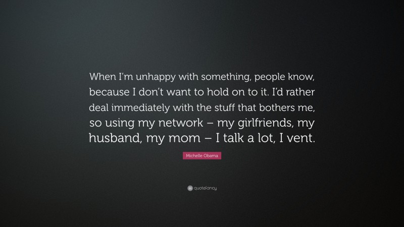 Michelle Obama Quote: “When I’m unhappy with something, people know, because I don’t want to hold on to it. I’d rather deal immediately with the stuff that bothers me, so using my network – my girlfriends, my husband, my mom – I talk a lot, I vent.”