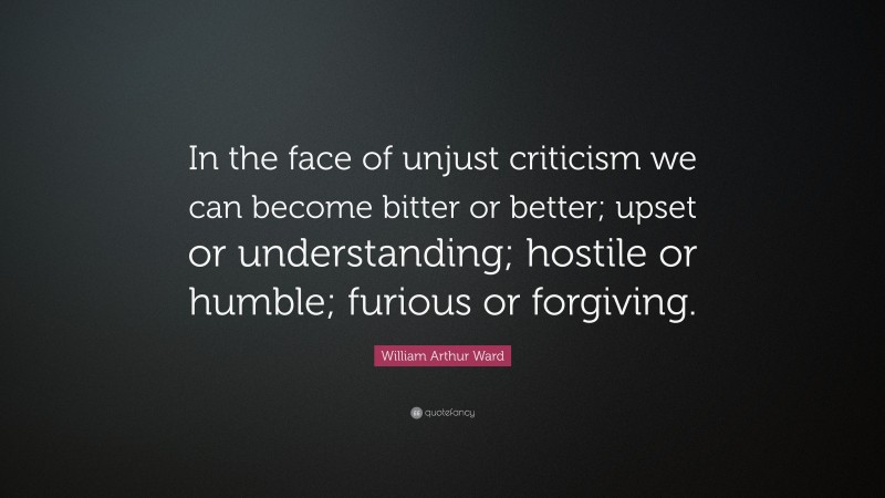 William Arthur Ward Quote: “In the face of unjust criticism we can become bitter or better; upset or understanding; hostile or humble; furious or forgiving.”