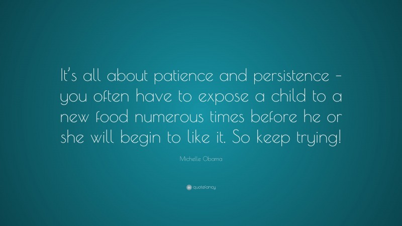 Michelle Obama Quote: “It’s all about patience and persistence – you often have to expose a child to a new food numerous times before he or she will begin to like it. So keep trying!”