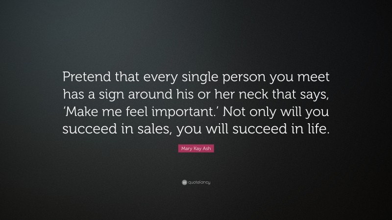 Mary Kay Ash Quote: “Pretend that every single person you meet has a sign around his or her neck that says, ‘Make me feel important.’ Not only will you succeed in sales, you will succeed in life.”