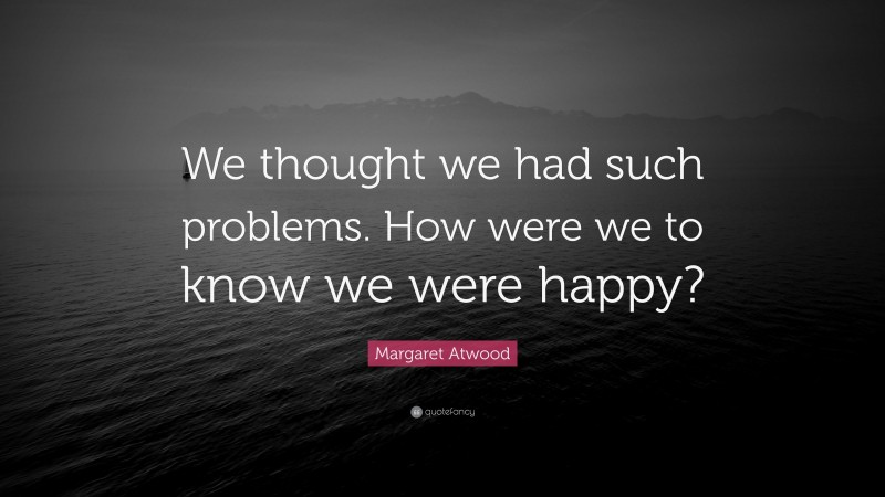 Margaret Atwood Quote: “We thought we had such problems. How were we to know we were happy?”