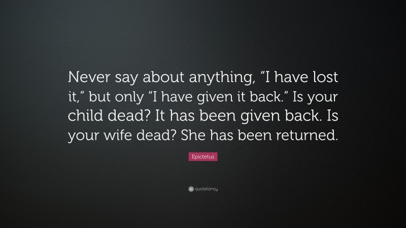 Epictetus Quote: “Never say about anything, “I have lost it,” but only “I have given it back.” Is your child dead? It has been given back. Is your wife dead? She has been returned.”