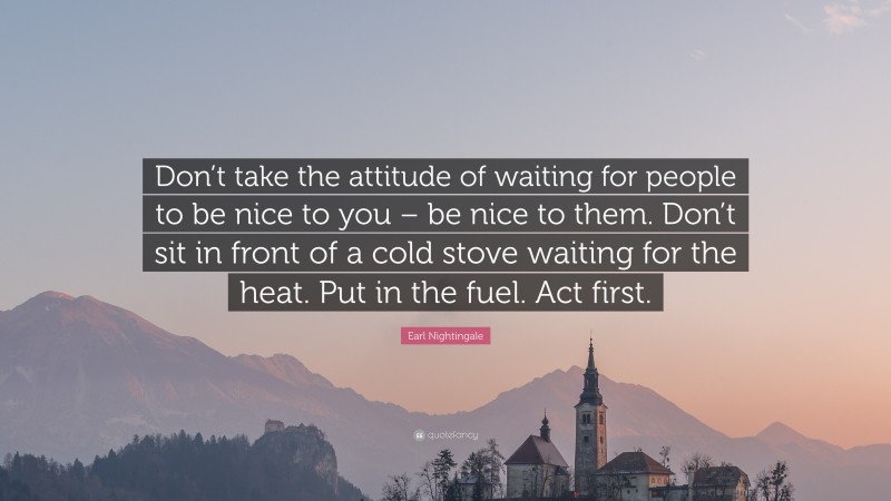 Earl Nightingale Quote: “Don’t take the attitude of waiting for people to be nice to you – be nice to them. Don’t sit in front of a cold stove waiting for the heat. Put in the fuel. Act first.”