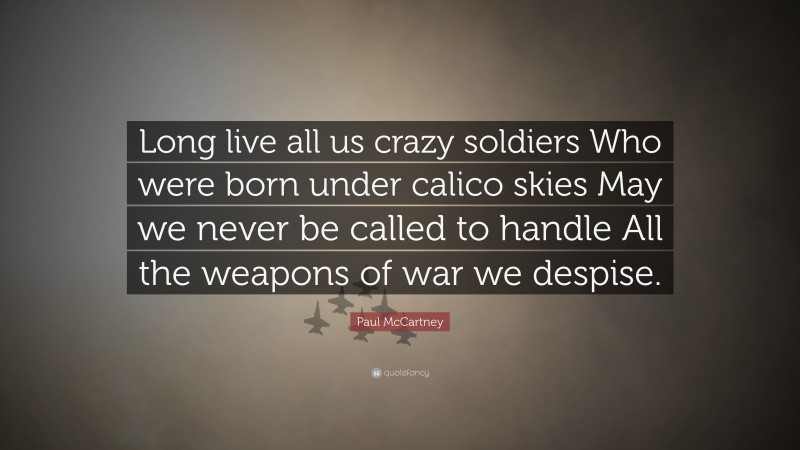 Paul McCartney Quote: “Long live all us crazy soldiers Who were born under calico skies May we never be called to handle All the weapons of war we despise.”