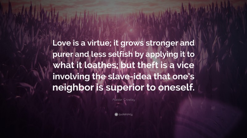 Aleister Crowley Quote: “Love is a virtue; it grows stronger and purer and less selfish by applying it to what it loathes; but theft is a vice involving the slave-idea that one’s neighbor is superior to oneself.”