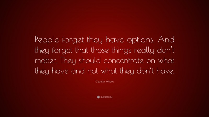 Cecelia Ahern Quote: “People forget they have options. And they forget that those things really don’t matter. They should concentrate on what they have and not what they don’t have.”