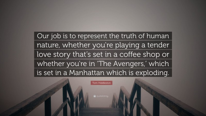 Tom Hiddleston Quote: “Our job is to represent the truth of human nature, whether you’re playing a tender love story that’s set in a coffee shop or whether you’re in ‘The Avengers,’ which is set in a Manhattan which is exploding.”