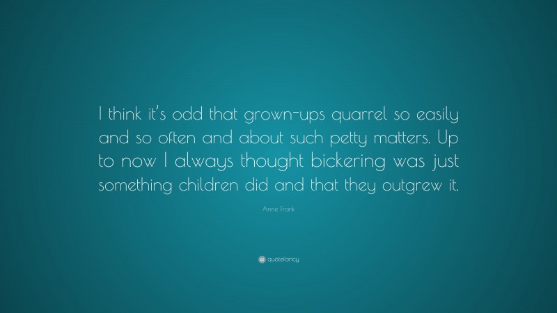 Anne Frank Quote: “I think it’s odd that grown-ups quarrel so easily and so often and about such petty matters. Up to now I always thought bickering was just something children did and that they outgrew it.”