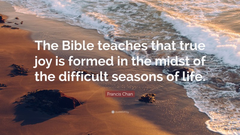 Francis Chan Quote: “The Bible teaches that true joy is formed in the midst of the difficult seasons of life.”