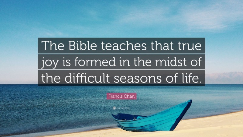 Francis Chan Quote: “The Bible teaches that true joy is formed in the midst of the difficult seasons of life.”