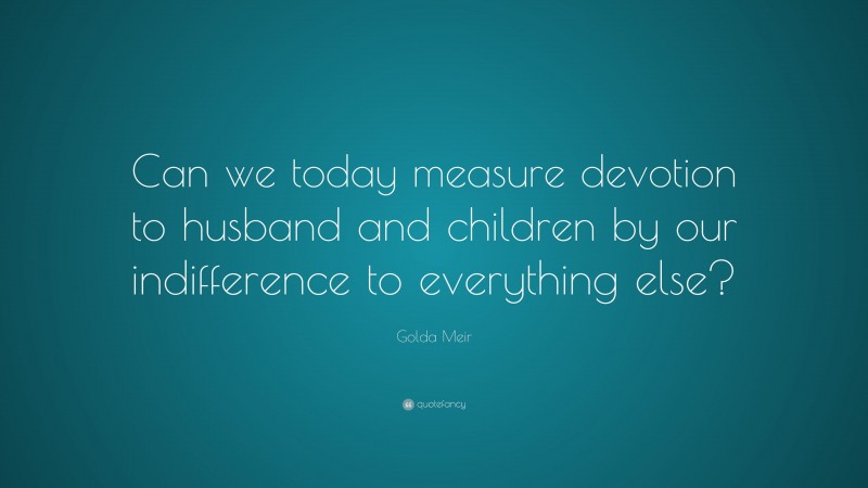 Golda Meir Quote: “Can we today measure devotion to husband and children by our indifference to everything else?”