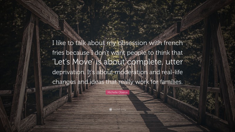 Michelle Obama Quote: “I like to talk about my obsession with french fries because I don’t want people to think that ‘Let’s Move’ is about complete, utter deprivation. It’s about moderation and real-life changes and ideas that really work for families.”