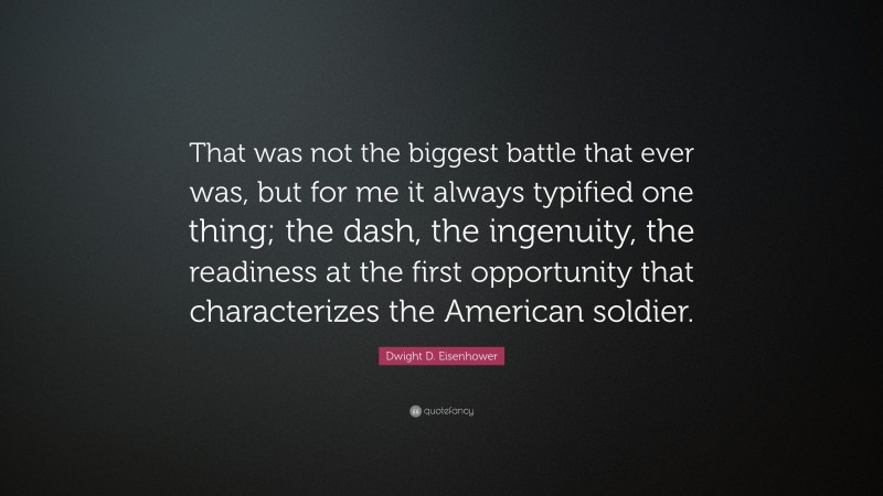 Dwight D. Eisenhower Quote: “That was not the biggest battle that ever was, but for me it always typified one thing; the dash, the ingenuity, the readiness at the first opportunity that characterizes the American soldier.”