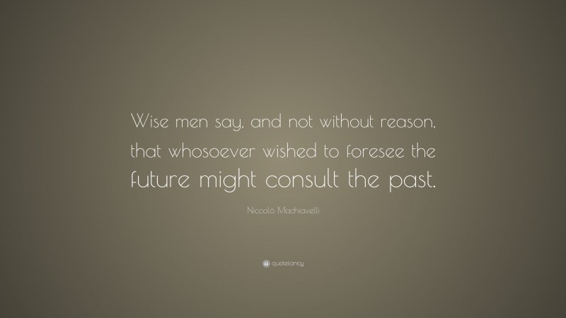 Niccolò Machiavelli Quote: “Wise men say, and not without reason, that whosoever wished to foresee the future might consult the past.”