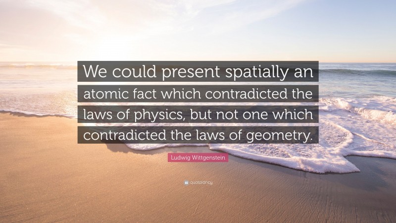 Ludwig Wittgenstein Quote: “We could present spatially an atomic fact which contradicted the laws of physics, but not one which contradicted the laws of geometry.”