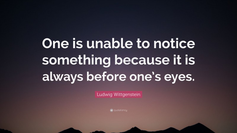 Ludwig Wittgenstein Quote: “One is unable to notice something because it is always before one’s eyes.”