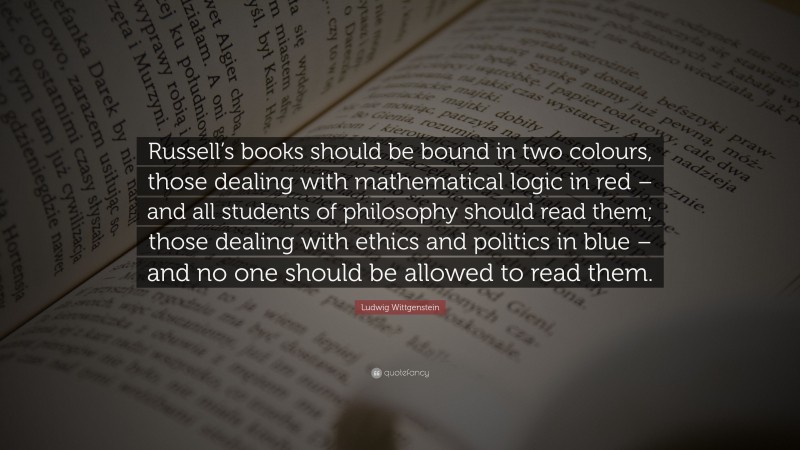 Ludwig Wittgenstein Quote: “Russell’s books should be bound in two colours, those dealing with mathematical logic in red – and all students of philosophy should read them; those dealing with ethics and politics in blue – and no one should be allowed to read them.”