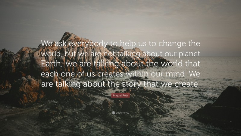 Miguel Ruiz Quote: “We ask everybody to help us to change the world, but we are not talking about our planet Earth; we are talking about the world that each one of us creates within our mind. We are talking about the story that we create.”