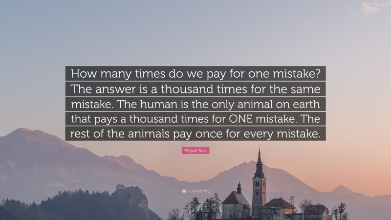 Miguel Ruiz Quote: “How many times do we pay for one mistake? The answer is a thousand times for the same mistake. The human is the only animal on earth that pays a thousand times for ONE mistake. The rest of the animals pay once for every mistake.”