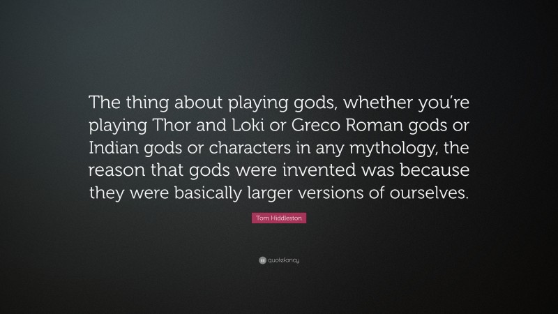 Tom Hiddleston Quote: “The thing about playing gods, whether you’re playing Thor and Loki or Greco Roman gods or Indian gods or characters in any mythology, the reason that gods were invented was because they were basically larger versions of ourselves.”