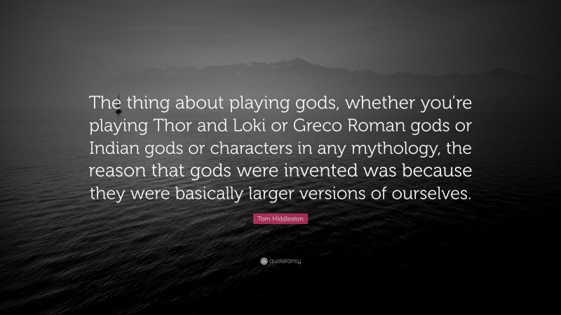 Tom Hiddleston Quote: “The thing about playing gods, whether you’re playing Thor and Loki or Greco Roman gods or Indian gods or characters in any mythology, the reason that gods were invented was because they were basically larger versions of ourselves.”