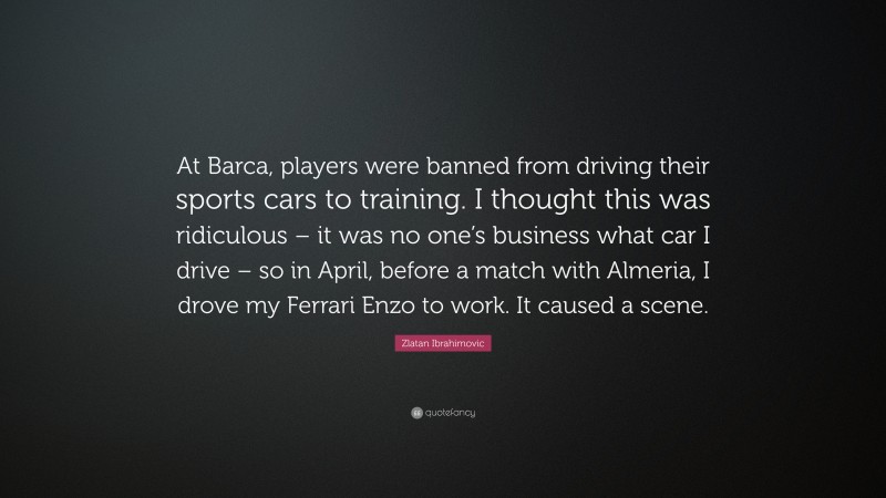 Zlatan Ibrahimovic Quote: “At Barca, players were banned from driving their sports cars to training. I thought this was ridiculous – it was no one’s business what car I drive – so in April, before a match with Almeria, I drove my Ferrari Enzo to work. It caused a scene.”