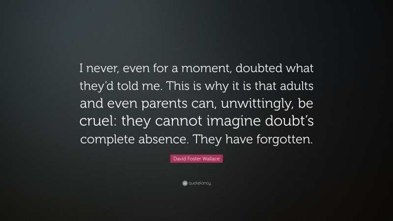 David Foster Wallace Quote: “I never, even for a moment, doubted what they’d told me. This is why it is that adults and even parents can, unwittingly, be cruel: they cannot imagine doubt’s complete absence. They have forgotten.”