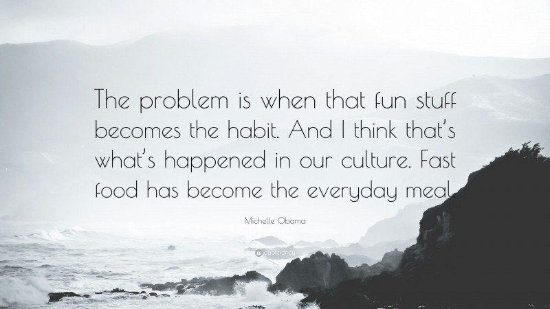 Michelle Obama Quote: “The problem is when that fun stuff becomes the habit. And I think that’s what’s happened in our culture. Fast food has become the everyday meal.”