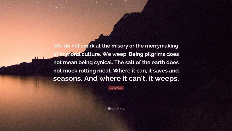 John Piper Quote: “We do not smirk at the misery or the merrymaking of immoral culture. We weep. Being pilgrims does not mean being cynical. The salt of the earth does not mock rotting meat. Where it can, it saves and seasons. And where it can’t, it weeps.”