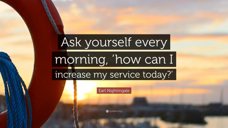 Earl Nightingale Quote: “Ask yourself every morning, ‘how can I increase my service today?’”