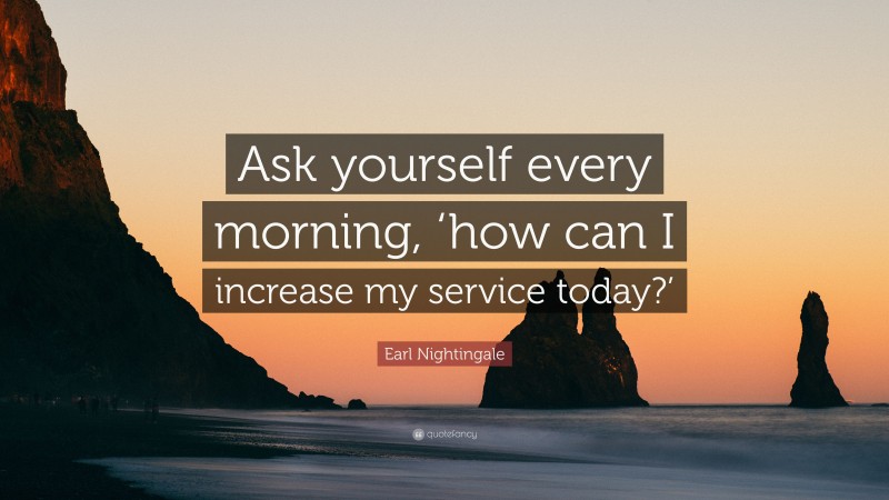 Earl Nightingale Quote: “Ask yourself every morning, ‘how can I increase my service today?’”