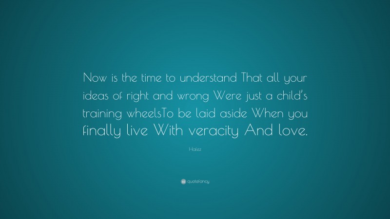 Hafez Quote: “Now is the time to understand That all your ideas of right and wrong Were just a child’s training wheelsTo be laid aside When you finally live With veracity And love.”