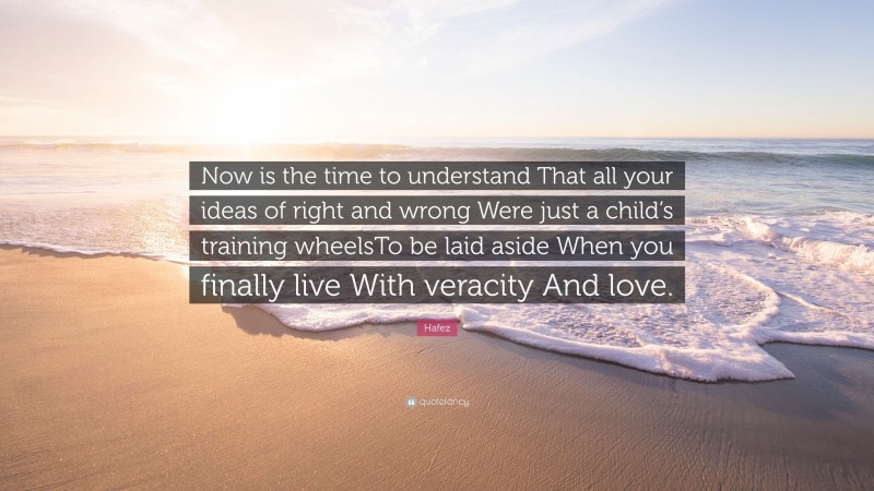 Hafez Quote: “Now is the time to understand That all your ideas of right and wrong Were just a child’s training wheelsTo be laid aside When you finally live With veracity And love.”