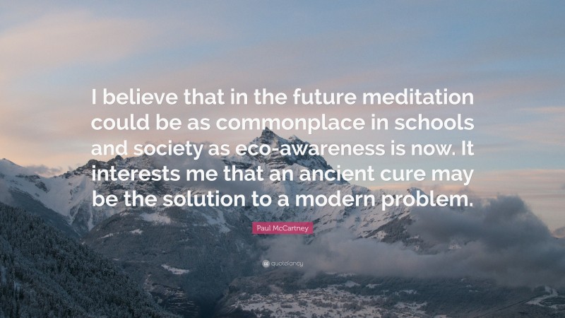 Paul McCartney Quote: “I believe that in the future meditation could be as commonplace in schools and society as eco-awareness is now. It interests me that an ancient cure may be the solution to a modern problem.”