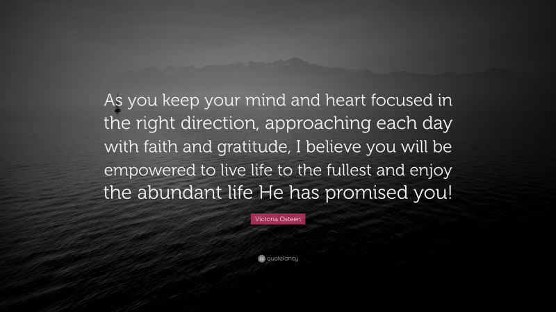 Victoria Osteen Quote: “As you keep your mind and heart focused in the right direction, approaching each day with faith and gratitude, I believe you will be empowered to live life to the fullest and enjoy the abundant life He has promised you!”