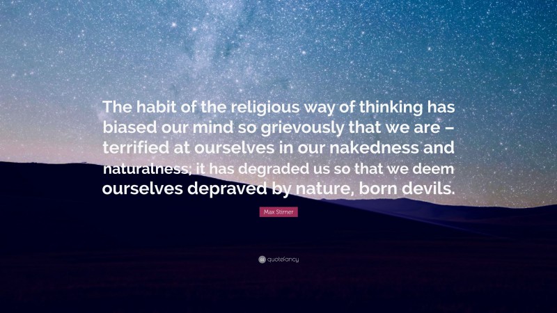 Max Stirner Quote: “The habit of the religious way of thinking has biased our mind so grievously that we are – terrified at ourselves in our nakedness and naturalness; it has degraded us so that we deem ourselves depraved by nature, born devils.”