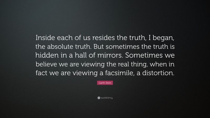 Garth Stein Quote: “Inside each of us resides the truth, I began, the absolute truth. But sometimes the truth is hidden in a hall of mirrors. Sometimes we believe we are viewing the real thing, when in fact we are viewing a facsimile, a distortion.”