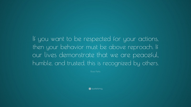 Rosa Parks Quote: “If you want to be respected for your actions, then your behavior must be above reproach. If our lives demonstrate that we are peaceful, humble, and trusted, this is recognized by others.”