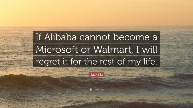 Jack Ma Quote: “If Alibaba cannot become a Microsoft or Walmart, I will regret it for the rest of my life.”