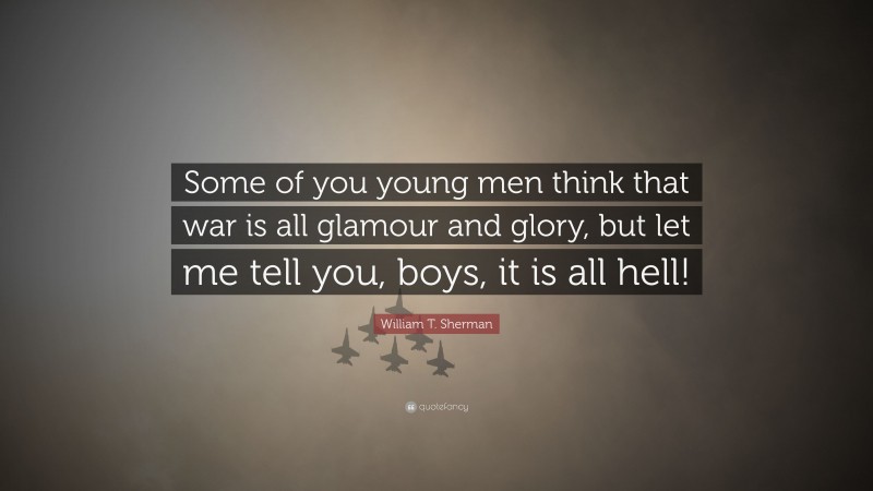 William T. Sherman Quote: “Some of you young men think that war is all glamour and glory, but let me tell you, boys, it is all hell!”
