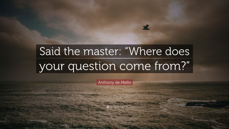 Anthony de Mello Quote: “Said the master: “Where does your question come from?””