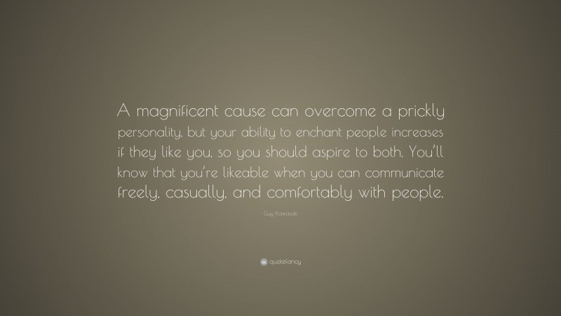 Guy Kawasaki Quote: “A magnificent cause can overcome a prickly personality, but your ability to enchant people increases if they like you, so you should aspire to both. You’ll know that you’re likeable when you can communicate freely, casually, and comfortably with people.”